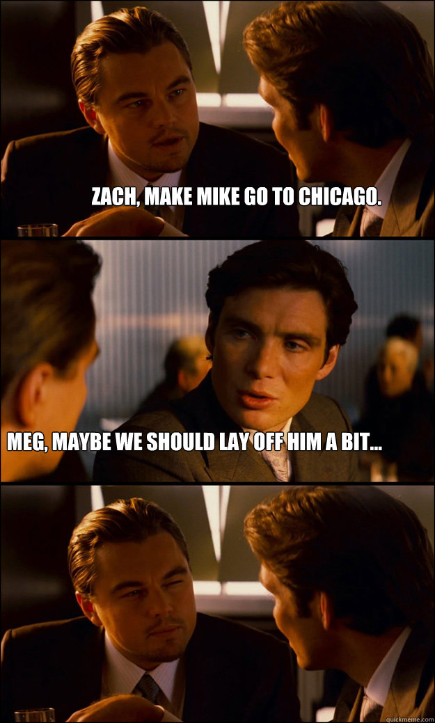 Zach, make mike go to chicago. meg, maybe we should lay off him a bit...  Inception