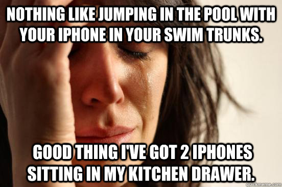 Nothing like jumping in the pool with your iPhone in your swim trunks.   Good thing I've got 2 iPhones sitting in my kitchen drawer.  - Nothing like jumping in the pool with your iPhone in your swim trunks.   Good thing I've got 2 iPhones sitting in my kitchen drawer.   First World Problems