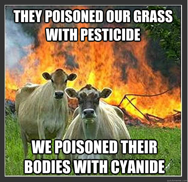 They poisoned our grass with pesticide We poisoned their bodies with cyanide  - They poisoned our grass with pesticide We poisoned their bodies with cyanide   Evil cows