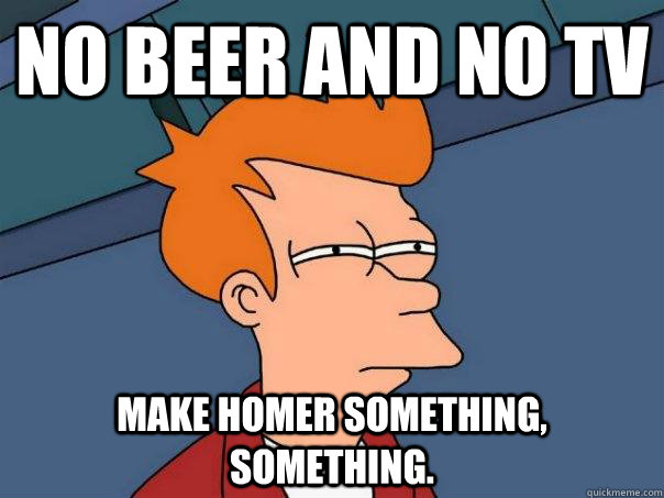 No beer and no TV Make Homer something, something.  Futurama Fry