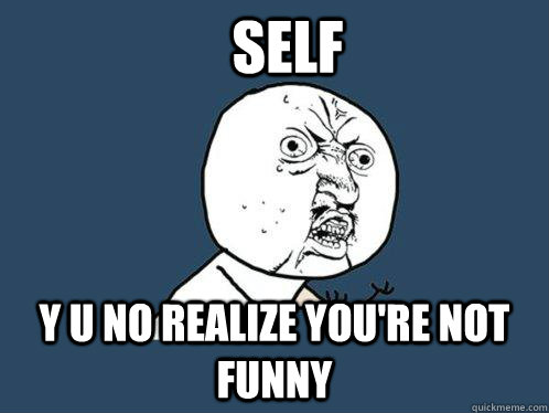 self y u no realize you're not funny  Y U No