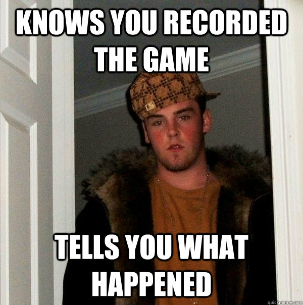 Knows you recorded the game Tells you what happened  Scumbag Steve