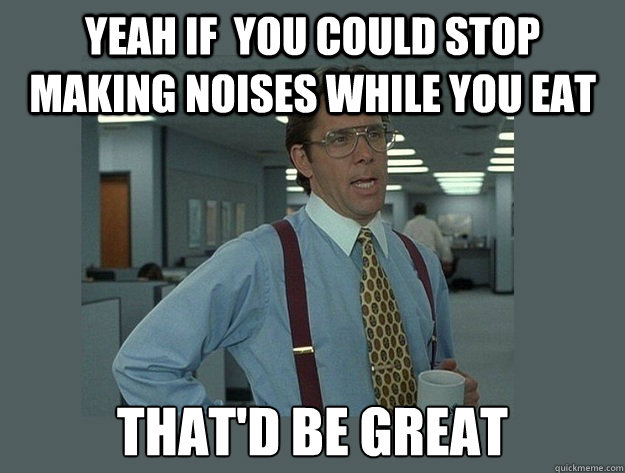 yeah if  you could stop making noises while you eat that'd be great  Office Space Lumbergh