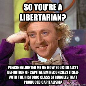 So you're a libertarian? Please enlighten me on how your idealist definition of capitalism reconciles itself with the historic class struggles that produced capitalism?   willy wonka