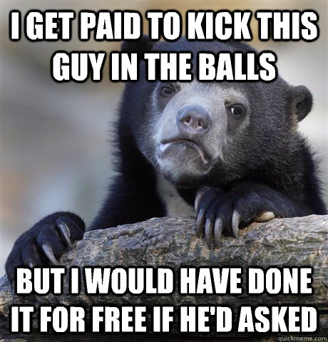 I get paid to kick this guy in the balls But I would have done it for free if he'd asked  Confession Bear