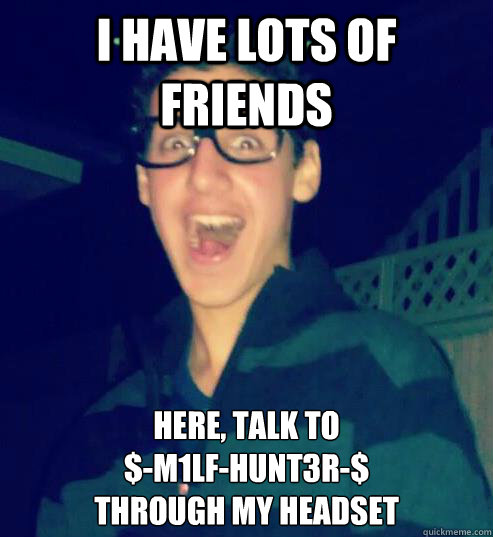 I have lots of friends Here, talk to 
$-m1lf-hunt3r-$
through my headset
  
