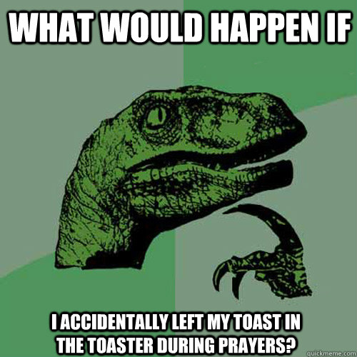 what would happen if i accidentally left my toast in the toaster during prayers?  Philosoraptor