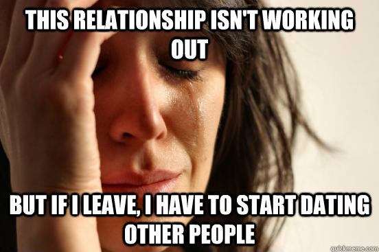 this relationship isn't working out but if i leave, i have to start dating other people - this relationship isn't working out but if i leave, i have to start dating other people  First World Problems