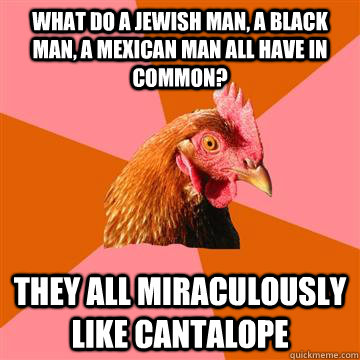 What do a Jewish man, a black man, a Mexican man all have in common?  They all miraculously like cantalope  Anti-Joke Chicken