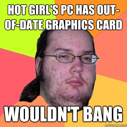 Hot girl's PC has out-of-date graphics card Wouldn't bang  Butthurt Dweller