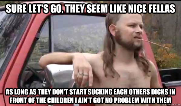 Sure let's go, they seem like nice fellas as long as they don't start sucking each others dicks in front of the children I ain't got no problem with them  Almost Politically Correct Redneck