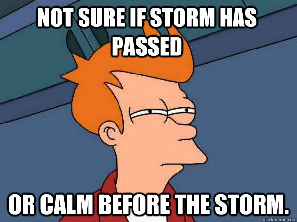 Not sure if storm has passed or calm before the storm.  Futurama Fry