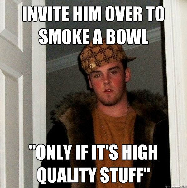 Invite him over to smoke a bowl 