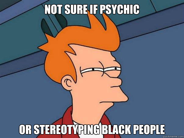 nOT SURE IF PSYCHIC  OR STEREOTYPING BLACK PEOPLE    Futurama Fry