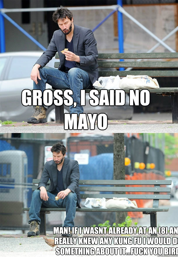 gross, i said no MAYO MAN! IF i wasnt already at an [8] and really knew any kung fu i would do something about it...fuck you bird  Sad Keanu