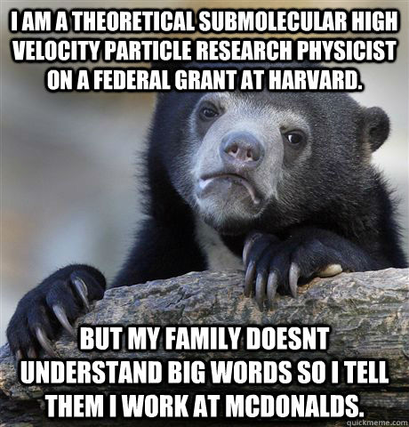 I am a theoretical submolecular high velocity particle research physicist on a federal grant at harvard. but my family doesnt understand big words so i tell them i work at mcdonalds.  Confession Bear