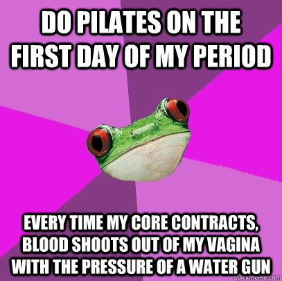 Do pilates on the first day of my period every time my core contracts, blood shoots out of my vagina with the pressure of a water gun  Foul Bachelorette Frog