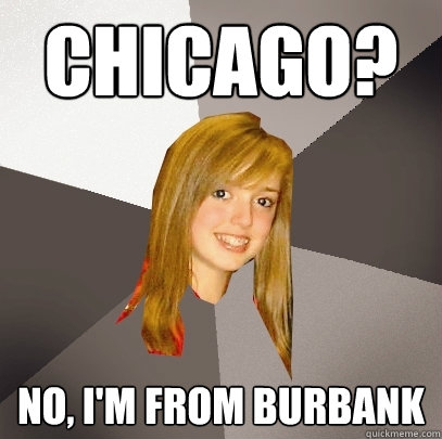 Chicago? no, i'm from burbank  Musically Oblivious 8th Grader