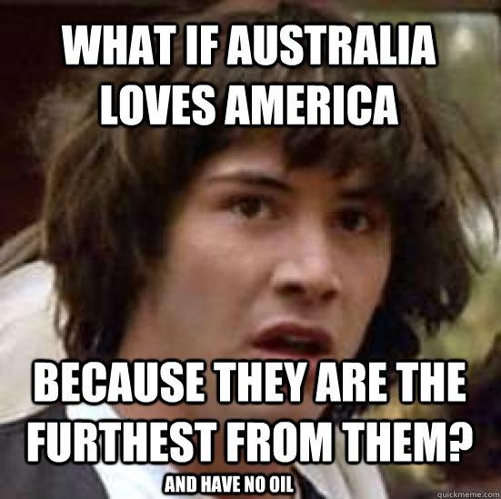 what if australia loves america because they are the furthest from them? and have no oil  conspiracy keanu