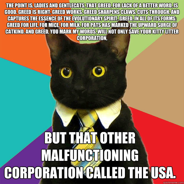 The point is, ladies and gentlecats, that greed, for lack of a better word, is good. Greed is right, greed works. Greed sharpens claws, cuts through, and captures the essence of the evolutionary spirit. Greed, in all of its forms; greed for life, for mice  Business Cat