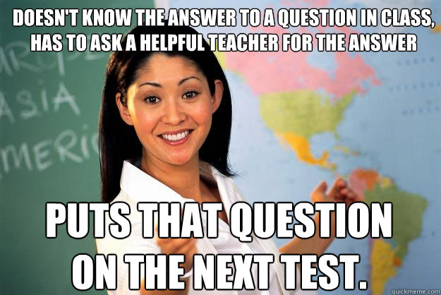 Doesn't know the answer to a question in class, has to ask a helpful teacher for the answer Puts that question on the next test.  Unhelpful High School Teacher