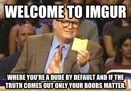 WELCOME TO Imgur Where you're a dude by default and if the truth comes out only your boobs matter.  Whose Line