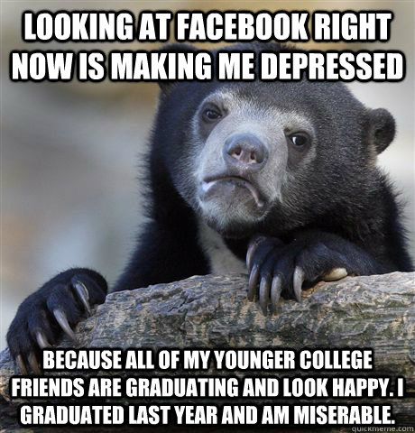 Looking at facebook right now is making me depressed Because all of my younger college friends are graduating and look happy. I graduated last year and am miserable.  Confession Bear