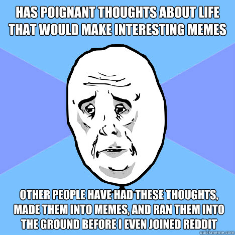 Has poignant thoughts about life that would make interesting memes Other people have had these thoughts, made them into memes, and ran them into the ground before I even joined reddit  Okay Guy