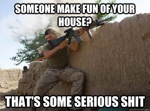 someone make fun of your house? that's some serious shit  Unimpressed Marine