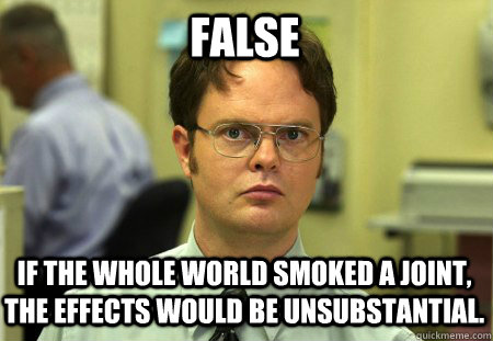 False If the whole world smoked a joint, the effects would be unsubstantial.  Schrute