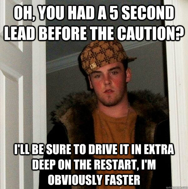 Oh, you had a 5 second lead before the caution? I'll be sure to drive it in extra deep on the restart, I'm obviously faster  Scumbag Steve