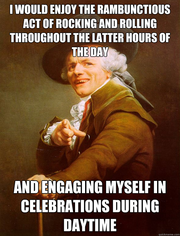 I would enjoy the rambunctious act of rocking and rolling throughout the latter hours of the day and engaging myself in celebrations during daytime  Joseph Ducreux