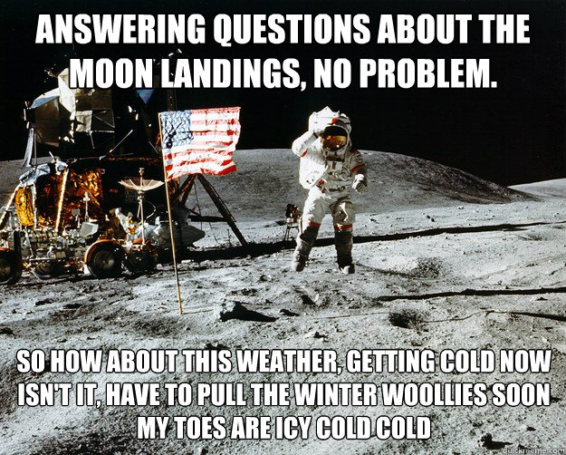 answering questions about the moon landings, no problem. so how about this weather, getting cold now isn't it, have to pull the winter woollies soon my toes are icy cold cold  Unimpressed Astronaut