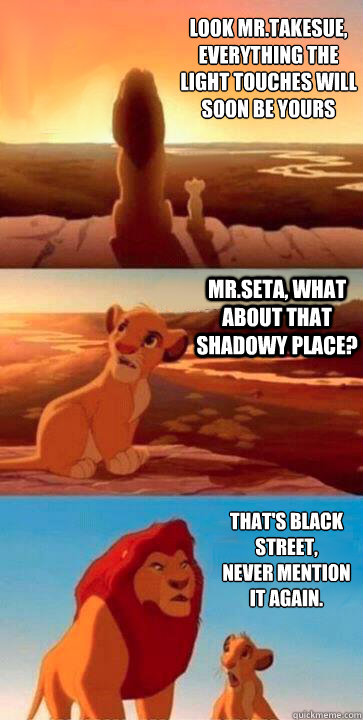 Look Mr.Takesue, 
Everything the light touches will soon be yours Mr.Seta, what about that shadowy place? That's black street, 
never mention it again.   SIMBA