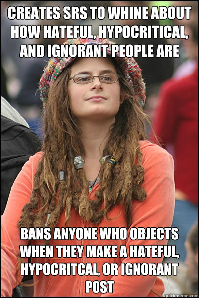 creates srs to whine about how hateful, hypocritical, and ignorant people are bans anyone who objects when they make a hateful, hypocritcal, or ignorant post  College Liberal