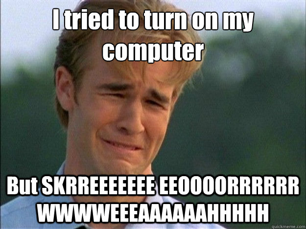 I tried to turn on my computer But SKRREEEEEEE EEOOOORRRRRR WWWWEEEAAAAAAHHHHH  Dawson Sad