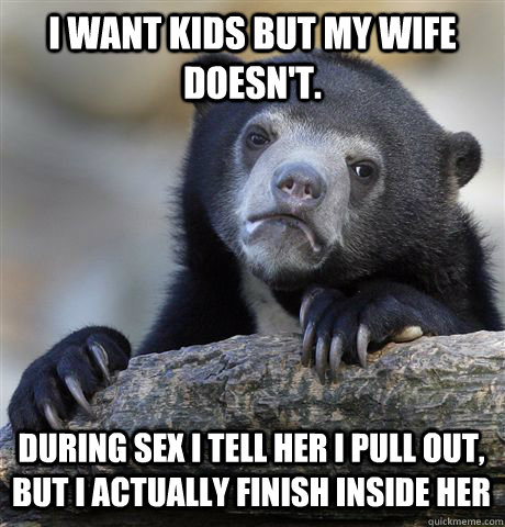 I want kids but my wife doesn't. During sex I tell her I pull out, but I actually finish inside her  Confession Bear