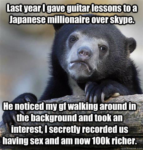 Last year I gave guitar lessons to a Japanese millionaire over skype. He noticed my gf walking around in the background and took an interest, I secretly recorded us having sex and am now 100k richer.  Confession Bear