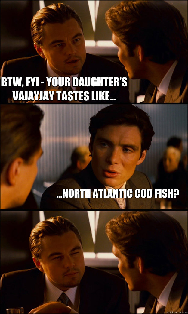 BTW, FYI - Your daughter's vajayjay tastes like... ...North Atlantic Cod Fish? - BTW, FYI - Your daughter's vajayjay tastes like... ...North Atlantic Cod Fish?  Inception
