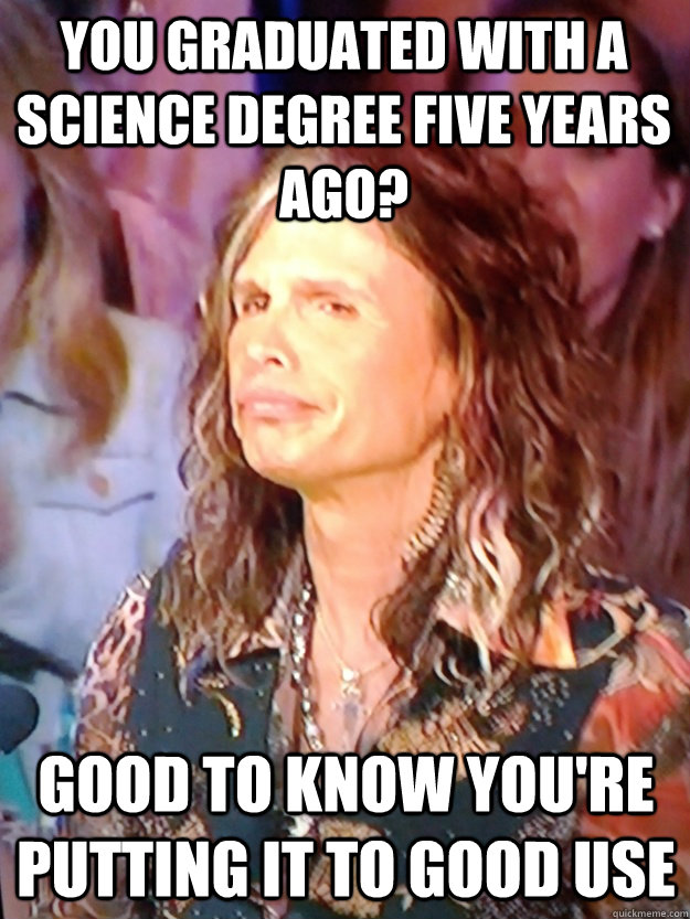 You graduated with a science degree five years ago? Good to know you're putting it to good use - You graduated with a science degree five years ago? Good to know you're putting it to good use  Disapproving Steven Tyler