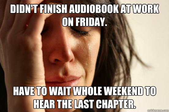 Didn't finish audiobook at work on Friday. Have to wait whole weekend to hear the last chapter.  First World Problems