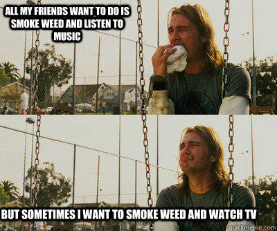 All my friends want to do is smoke weed and listen to music but sometimes I want to smoke weed and watch tv  