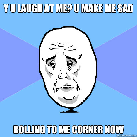 Y U LAUGH AT ME? U MAKE ME SAD ROLLING TO ME CORNER NOW  Okay Guy