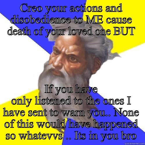 CREO YOUR ACTIONS AND DISOBEDIENCE TO ME CAUSE DEATH OF YOUR LOVED ONE BUT IF YOU HAVE ONLY LISTENED TO THE ONES I HAVE SENT TO WARN YOU.. NONE OF THIS WOULD HAVE HAPPENED SO WHATEVVS .. ITS IN YOU BRO Advice God