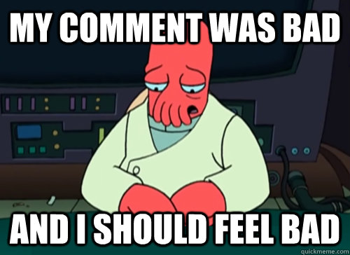 My comment was bad and i should feel bad  sad zoidberg