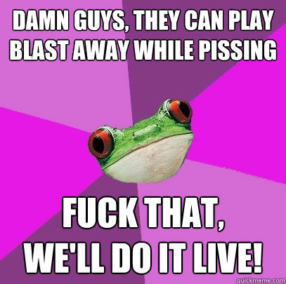 Damn guys, they can play blast away while pissing Fuck that, 
we'll do it live! - Damn guys, they can play blast away while pissing Fuck that, 
we'll do it live!  Foul Bachelorette Frog