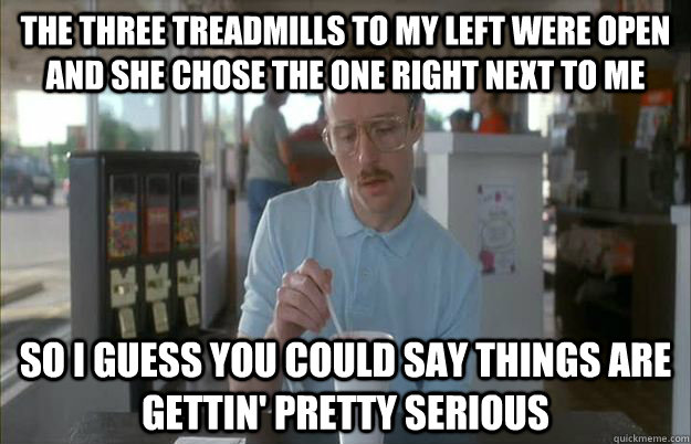 THE THREE TREADMILLS TO MY LEFT WERE OPEN AND SHE CHOSE THE ONE RIGHT NEXT TO ME So I guess you could say things are gettin' pretty serious  Kip from Napoleon Dynamite