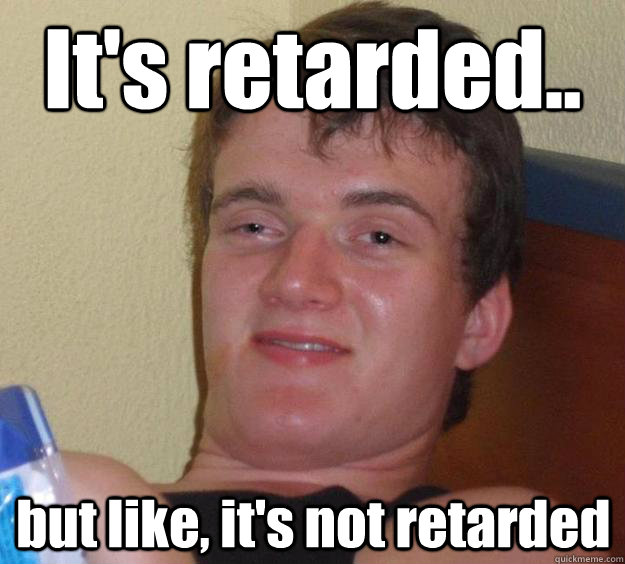 It's retarded.. but like, it's not retarded  10 Guy