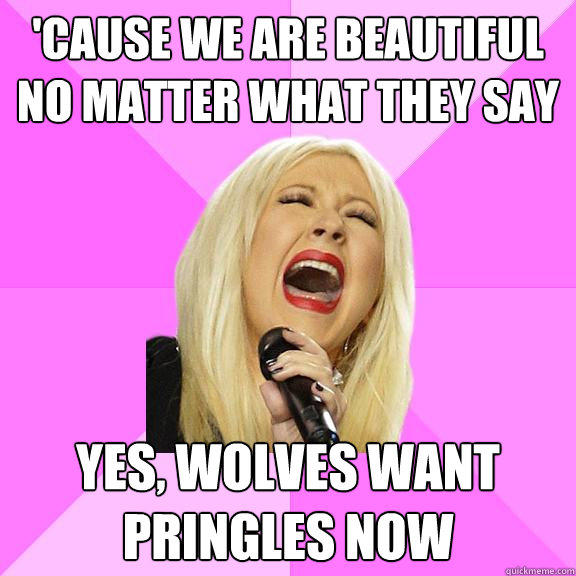 'Cause we are beautiful no matter what they say Yes, wolves want pringles now  