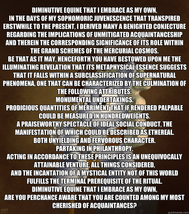 Diminutive equine that I embrace as my own,
In the days of my sophomoric juvenescence that transpired erstwhile to the present, I derived many a benighted conjecture regarding the implications of unmitigated acquaintanceship and therein the corresponding   